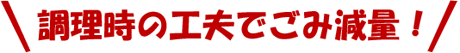 調理時の工夫でごみ減量！