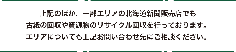 上記のほか、一部エリアの北海道新聞販売店でも古紙の回収や資源物のリサイクル回収を行っております。エリアについても上記お問い合わせ先にご相談ください。