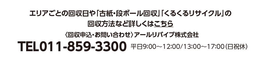 エリアごとの回収日や「古紙・段ボール回収」「くるくるリサイクル」の回収方法など詳しくはこちら 〈回収申込・お問い合わせ〉アールリバイブ株式会社 TEL011-859-3300 平日9：00〜12：00/13：00〜17：00（日祝休）