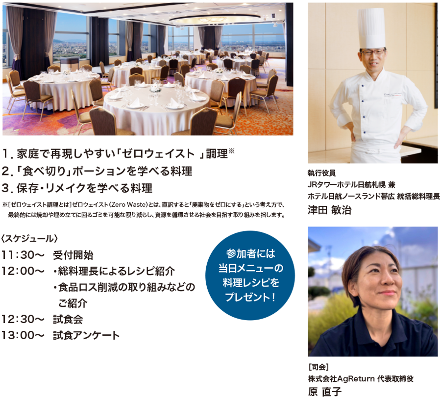 １．家庭で再現しやすい「ゼロウェイスト 」調理※、２．「食べ切り」ポーションを学べる料理、３．保存・リメイクを学べる料理　※［ゼロウェイスト調理とは］ゼロウェイスト（ZeroWaste）とは、直訳すると「廃棄物をゼロにする」という考え方で、最終的には焼却や埋め立てに回るゴミを可能な限り減らし、資源を循環させる社会を目指す取り組みを指します。〈スケジュール〉11：30〜受付開始12：00〜・総料理長によるレシピ紹介・食品ロス削減の取り組みなどのご紹介12：30〜試食会13：00〜試食アンケート　参加者には当日メニューの料理レシピをプレゼント！執行役員JRタワーホテル日航札幌 兼ホテル日航ノースランド帯広 統括総料理長 津田 敏治 ［司会］株式会社AgReturn 代表取締役 原 直子