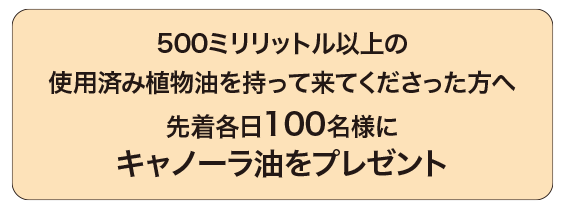 500ミリリットル以上の使用済み植物油を持って来てくださった方へ先着各日100名様にキャノーラ油をプレゼント