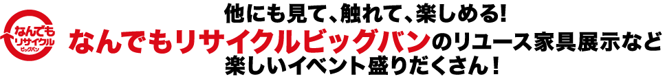 他にも見て、触れて、楽しめる！なんでもリサイクルビッグバンのリユース家具展示など楽しいイベント盛りだくさん！